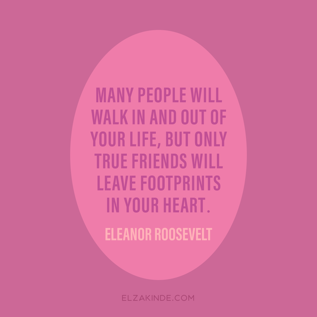 "many people will walk in and out of your life, but only true friends will leave footprints in your heart." -Eleanor Roosevelt