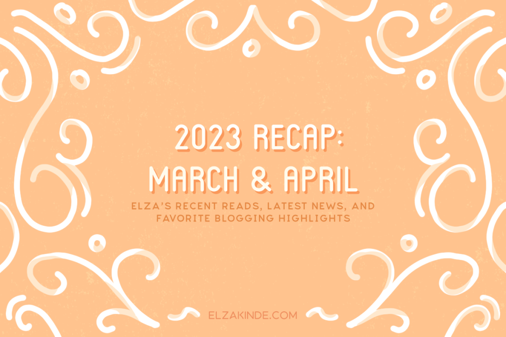2023 Recap: March & April: Elza's recent reads, latest news, and favorite blogging highlights.